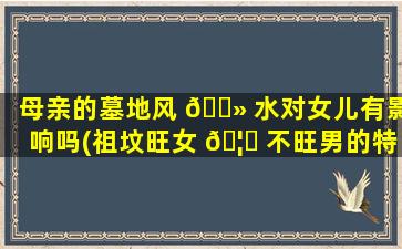 母亲的墓地风 🌻 水对女儿有影响吗(祖坟旺女 🦁 不旺男的特征)